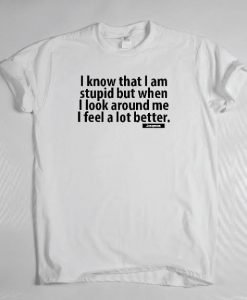 I know that I am stupid but when I look around me I feel so much better t-shirt