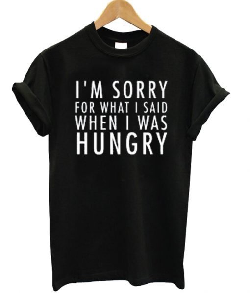 I’m Sorry For What I Said When I Was Hungry Tee